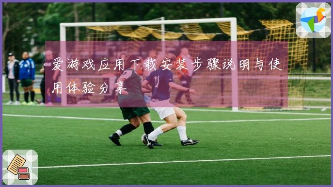 爱游戏应用下载安装步骤说明与使用体验分享