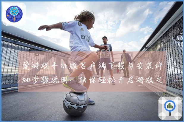 爱游戏手机版客户端下载与安装详细步骤说明，助你轻松开启游戏之旅
